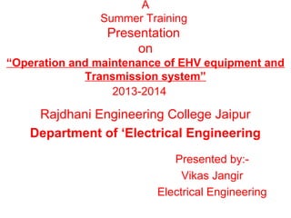 A
Summer Training

Presentation
on
“Operation and maintenance of EHV equipment and
Transmission system”
2013-2014

Rajdhani Engineering College Jaipur
Department of ‘Electrical Engineering
Presented by:Vikas Jangir
Electrical Engineering

 