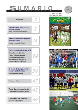 SU M A R I OSU M A R I O
Número 202
Diciembre 2012
8
7Editorial
Hablamos de fútbol con…
Raynald Denoueix.
Juego, táctica, defensa y ataque.
Sobre el entrenamiento en
nuestro fútbol.
Jesús Cuadrado Pino.
16
Periodización táctica y ATR.
Jaime Morente Sánchez,
Pablo Peribáñez Corpas,
Cristóbal Fuentes Nieto,
Jesús Navarro Almagro y
Cristóbal Sánchez Muñoz.
24
Firma invitada.
47
Tarea de entrenamiento:
“Toma de decisiones del portero” 48
Contenido de nuestro
próximo número. 50
El fuera de juego como
herramienta táctica.
Pasquale Casá Basile.
36
 