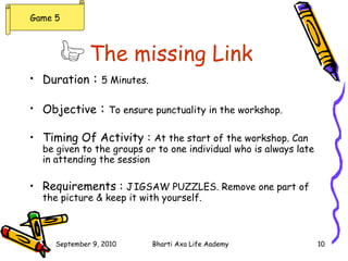 The missing Link   Duration  :  5 Minutes. Objective  :  To ensure punctuality in the workshop. Timing Of Activity :  At the start of the workshop. Can be given to the groups or to one individual who is always late in attending the session Requirements :  J IGSAW PUZZLES. Remove one part of the picture & keep it with yourself. Game 5 