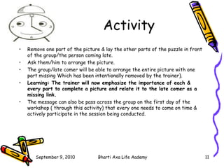 Activity Remove one part of the picture & lay the other parts of the puzzle in front of the group/the person coming late. Ask them/him to arrange the picture. The group/late comer will be able to arrange the entire picture with one part missing Which has been intentionally removed by the trainer). Learning: The trainer will now emphasize the importance of each & every part to complete a picture and relate it to the late comer as a missing link. The message can also be pass across the group on the first day of the workshop ( through this activity) that every one needs to come on time & actively participate in the session being conducted. 