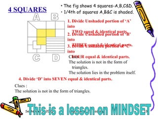 4 SQUARES The fig shows 4 squares-A,B,C&D. 1/4th of squares A,B&C is shaded. A B C D 1. Divide Unshaded portion of ‘A’ into TWO equal & identical parts. 2. Divide Unshaded portion of ‘B’ into THREE equal & identical parts. 3. Divide Unshaded portion of ‘C’ into FOUR equal & identical parts. 4. Divide ‘D’ into SEVEN equal & identical parts. Clues : The solution is not in the form of triangles. The solution lies in the problem itself. Clues : The solution is not in the form of triangles. This is a lesson on MINDSET 