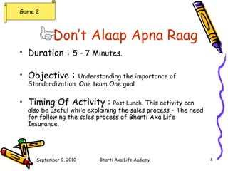 Don’t Alaap Apna Raag   Duration  :  5 – 7 Minutes. Objective  :  Understanding the importance of Standardization. One team One goal Timing Of Activity :  Post Lunch . This activity can also be useful while explaining the sales process – The need for following the sales process of Bharti Axa Life Insurance. Game 2 