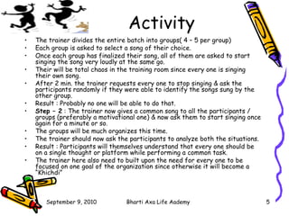 Activity The trainer divides the entire batch into groups( 4 – 5 per group) Each group is asked to select a song of their choice. Once each group has finalized their song, all of them are asked to start singing the song very loudly at the same go. Their will be total chaos in the training room since every one is singing their own song. After 2 min. the trainer requests every one to stop singing & ask the participants randomly if they were able to identify the songs sung by the other group. Result : Probably no one will be able to do that. Step – 2  : The trainer now gives a common song to all the participants / groups (preferably a motivational one) & now ask them to start singing once again for a minute or so. The groups will be much organizes this time. The trainer should now ask the participants to analyze both the situations. Result : Participants will themselves understand that every one should be on a single thought or platform while performing a common task. The trainer here also need to built upon the need for every one to be focused on one goal of the organization since otherwise it will become a “Khichdi”  