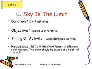 Sky Is The Limit   Duration  :  5 – 7 Minutes. Objective  :  Realize your Potential. Timing Of Activity :  When doing Goal Setting. Requirements :  1 White Chart Paper + 3 different color markers. The chart should be pasted at a height of the wall. Game 3 