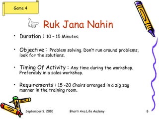 Ruk Jana Nahin   Duration  :  10 – 15 Minutes. Objective  :  Problem solving .  Don’t run around problems, look for the solutions. Timing Of Activity :  Any time during the workshop. Preferably in a sales workshop. Requirements :  15 -20 Chairs arranged in a zig zag manner in the training room. Game 4 