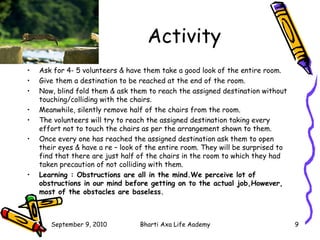 Activity Ask for 4- 5 volunteers & have them take a good look of the entire room. Give them a destination to be reached at the end of the room. Now, blind fold them & ask them to reach the assigned destination without touching/colliding with the chairs. Meanwhile, silently remove half of the chairs from the room. The volunteers will try to reach the assigned destination taking every effort not to touch the chairs as per the arrangement shown to them. Once every one has reached the assigned destination ask them to open their eyes & have a re – look of the entire room. They will be surprised to find that there are just half of the chairs in the room to which they had taken precaution of not colliding with them. Learning : Obstructions are all in the mind.We perceive lot of obstructions in our mind before getting on to the actual job,However, most of the obstacles are baseless. 
