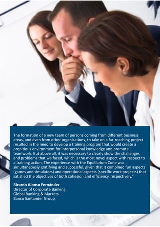 The formation of a new team of persons coming from different business
areas, and even from other organisations, to take on a far-reaching project
resulted in the need to develop a training program that would create a
propitious environment for interpersonal knowledge and promote
teamwork. But above all, it was necessary to clearly show the challenges
and problems that we faced, which is the most novel aspect with respect to
a training action. The experience with the Equilibrium Cone was
simultaneously gratifying and successful, given that it combined fun aspects
(games and simulators) and operational aspects (specific work projects) that
satisfied the objectives of both cohesion and efficiency, respectively.”
Ricardo Alonso Fernández
Director of Corporate Banking
Global Banking & Markets
Banco Santander Group
 