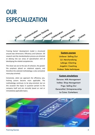 OUR
ESPECIALIZATION



Training Games’ development model is structured
around two dimensions: Efficiency and Cohesion. All           Custom courses
research and the standardisation process are directed        Unilever: Selling Out
at delving into our areas of specialisation and at
                                                              LU: Merchandising
developing the related competencies.
                                                              Lafarge: Clienting
The closer we are to the axis of cohesion, the greater       Angelini: Coaching
the emphasis placed on relational aspects, and
                                                           Endesa: Sales techniques
therefore the selected methodology is also somewhat
more play-oriented.
                                                             Custom simulations
Conversely, when we approach the efficiency axis,
training actions become more applicable. The
                                                          Danone: Milk Management
methodology continues to be play-oriented, but on         Inditex: Shop Management
this occasion the topics in question pertain to the           Frigo: Selling Out
company itself and are normally based on real or
                                                         Generalitat: Entrepreneurship
immediately applicable topics.
                                                             La Caixa: Carterbanc




Training Games                                                                           3
 