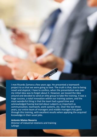 I met Ricardo Zamora a few years ago. He presented a teamwork
project to us that we were going to love. The truth is that, due to being
novel and atypical, I have to confess, when the presentation was over
my initial idea was to forget about it. However, we tossed the idea
around and decided to send an elite group to take the training. It was a
huge success, a total innovation within our training system, and the
most wonderful thing is that the team had a good time and
acknowledged having learned about subjects as important as
communication, teamwork, work systems, etc. Over the last three
years, our entire team of managers and middle managers has gone
through this training, with excellent results when applying the acquired
knowledge in their usual jobs.
Antonio Mateo Navarro
Director of industrial relations and training
Lafarge
 