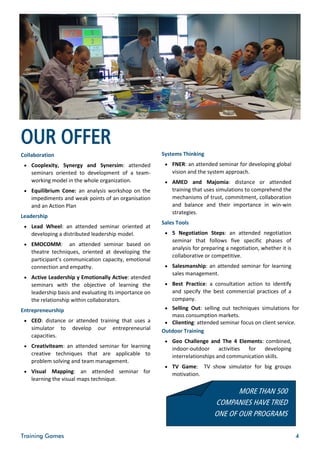 OUR OFFER
Collaboration                                           Systems Thinking
  Cooplexity, Synergy and Synersim: attended             FNER: an attended seminar for developing global
    seminars oriented to development of a team-             vision and the system approach.
    working model in the whole organization.              AMED and Majomia: distance or attended
  Equilibrium Cone: an analysis workshop on the            training that uses simulations to comprehend the
    impediments and weak points of an organisation          mechanisms of trust, commitment, collaboration
    and an Action Plan                                      and balance and their importance in win-win
                                                            strategies.
Leadership
                                                        Sales Tools
  Lead Wheel: an attended seminar oriented at
    developing a distributed leadership model.            5 Negotiation Steps: an attended negotiation
                                                            seminar that follows five specific phases of
  EMOCOMM:         an attended seminar based on
                                                            analysis for preparing a negotiation, whether it is
    theatre techniques, oriented at developing the
                                                            collaborative or competitive.
    participant’s communication capacity, emotional
    connection and empathy.                               Salesmanship: an attended seminar for learning
                                                            sales management.
  Active Leadership y Emotionally Active: atended
    seminars with the objective of learning the           Best Practice: a consultation action to identify
    leadership basis and evaluating its importance on       and specify the best commercial practices of a
    the relationship within collaborators.                  company.
Entrepreneurship                                          Selling Out: selling out techniques simulations for
                                                            mass consumption markets.
  CEO: distance or attended training that uses a         Clienting: attended seminar focus on client service.
    simulator to    develop    our   entrepreneurial    Outdoor Training
    capacities.
                                                          Geo Challenge and The 4 Elements: combined,
  Creativiteam: an attended seminar for learning
                                                            indoor-outdoor activities     for    developing
    creative techniques that are applicable to              interrelationships and communication skills.
    problem solving and team management.
                                                          TV Game:        TV show simulator for big groups
  Visual    Mapping: an attended seminar for               motivation.
    learning the visual maps technique.

                                                                                     MORE THAN 500
                                                                              COMPANIES HAVE TRIED
                                                                              ONE OF OUR PROGRAMS

Training Games                                                                                                    4
 
