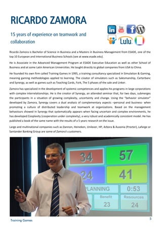 RICARDO ZAMORA
15 years of experience on teamwork and
collaboration
Ricardo Zamora is Bachelor of Science in Business and a Masters in Business Management from ESADE, one of the
top 10 European and International Business Schools (see at www.esade.edu).

He is Associate in the Advanced Management Program at ESADE Executive Education as well as other School of
Business and at some Latin American Universities. He taught directly to global companies from USA to China.

He founded his own firm called Training Games in 1995, a training consultancy specialized in Simulation & Gaming,
meaning gaming methodologies applied to learning. The creator of simulators such as Salesmanship, Carterbanc
and Synergy, as well as games such as Teaching Cards, Fork, The 5 phases of the sale and Linker.

Zamora has specialized in the development of systemic competences and applies his programs in large corporations
with complex interrelationships. He is the creator of Synergy, an attended seminar that, for two days, submerges
the participants in a situation of growing complexity, uncertainty and change. Using the “behavior simulator”
developed by Zamora, Synergy covers a dual analysis of complementary aspects –personal and business- when
promoting a culture of distributed leadership and teamwork at organizations. Based on the management
behaviours showed in Synergy that systematically appears when facing uncertain and complex environments, he
has developed Cooplexity (cooperation under complexity), a very robust and academically consistent model. He has
published a book of the same name with the results of a 5 years research on the issue.

Large and multinational companies such as Dannon, Heineken, Unilever, HP, Arbora & Ausonia (Procter), Lafarge or
Santander Banking Group are some of Zamora’s customers.




                                                                                                                5
Training Games
 
