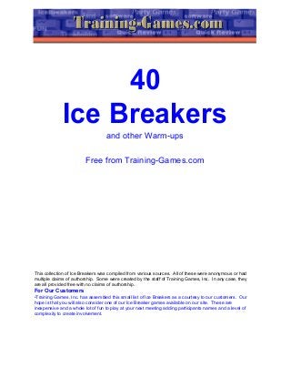 40
Ice Breakers
and other Warm-ups
Free from Training-Games.com
This collection of Ice Breakers was compiled from various sources. All of these were anonymous or had
multiple claims of authorship. Some were created by the staff of Training Games, Inc. In any case, they
are all provided free with no claims of authorship.
For Our Customers
•Training Games, Inc. has assembled this small list of Ice Breakers as a courtesy to our customers. Our
hope is that you will also consider one of our Ice Breaker games available on our site. These are
inexpensive and a whole lot of fun to play at your next meeting adding participants names and a level of
complexity to create involvement.
 