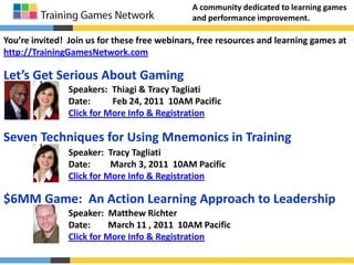 A community dedicated to learning games and performance improvement. You’re invited!  Join us for these free webinars, free resources and learning games at http://TrainingGamesNetwork.com Let’s Get Serious About Gaming Speakers:  Thiagi & Tracy Tagliati Date:          Feb 24, 2011  10AM Pacific Click for More Info & Registration Seven Techniques for Using Mnemonics in Training Speaker:  Tracy Tagliati Date:         March 3, 2011  10AM Pacific Click for More Info & Registration $6MM Game:  An Action Learning Approach to Leadership Speaker:  Matthew Richter Date:        March 11 , 2011  10AM Pacific Click for More Info & Registration 