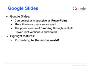 Google Slides
● Google Slides:
● Can be just as impressive as PowerPoint
● More than one user can access it.
● The phenomenon of fumbling through multiple
PowerPoint versions is eliminated.
●

Highlight features:
• Publishing to the whole world!

Google Confidential and Proprietary

 