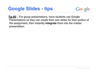 Google Slides - tips
Tip #5 – For group presentations, have students use Google
Presentations so they can create their own slides for their portion of
the assignment, then instantly integrate them into the master
presentation.

Google Confidential and Proprietary

 