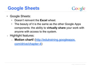Google Sheets
• Google Sheets:
• Doesn’t reinvent the Excel wheel.
• The beauty of it is the same as the other Google Apps
components: the ability to virtually share your work with
anyone with access to the system.
•

Highlight features:
• Motion chart! (http://edutraining.googleapps.
com/drive/chapter-4)

Google Confidential and Proprietary

 
