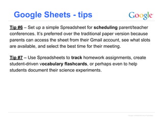 Google Sheets - tips
Tip #6 – Set up a simple Spreadsheet for scheduling parent/teacher
conferences. It’s preferred over the traditional paper version because
parents can access the sheet from their Gmail account, see what slots
are available, and select the best time for their meeting.
Tip #7 – Use Spreadsheets to track homework assignments, create
student-driven vocabulary flashcards, or perhaps even to help
students document their science experiments.

Google Confidential and Proprietary

 