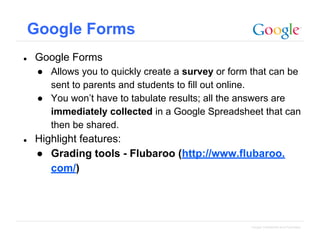 Google Forms
●

Google Forms
● Allows you to quickly create a survey or form that can be
sent to parents and students to fill out online.
● You won’t have to tabulate results; all the answers are
immediately collected in a Google Spreadsheet that can
then be shared.

●

Highlight features:
● Grading tools - Flubaroo (http://www.flubaroo.
com/)

Google Confidential and Proprietary

 