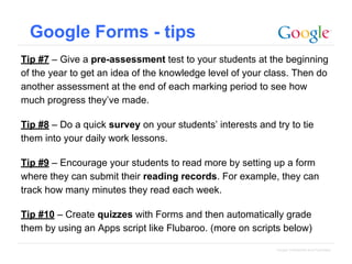Google Forms - tips
Tip #7 – Give a pre-assessment test to your students at the beginning
of the year to get an idea of the knowledge level of your class. Then do
another assessment at the end of each marking period to see how
much progress they’ve made.
Tip #8 – Do a quick survey on your students’ interests and try to tie
them into your daily work lessons.
Tip #9 – Encourage your students to read more by setting up a form
where they can submit their reading records. For example, they can
track how many minutes they read each week.
Tip #10 – Create quizzes with Forms and then automatically grade
them by using an Apps script like Flubaroo. (more on scripts below)
Google Confidential and Proprietary

 