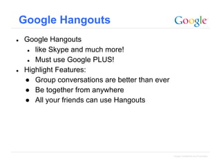 Google Hangouts
●

●

Google Hangouts
● like Skype and much more!
● Must use Google PLUS!
Highlight Features:
● Group conversations are better than ever
● Be together from anywhere
● All your friends can use Hangouts

Google Confidential and Proprietary

 