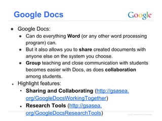 Google Docs
● Google Docs:
● Can do everything Word (or any other word processing
program) can.
● But it also allows you to share created documents with
anyone else on the system you choose.
● Group teaching and close communication with students
becomes easier with Docs, as does collaboration
among students.
●

Highlight features:
• Sharing and Collaborating (http://gsasea.
org/GoogleDocsWorkingTogether)
● Research Tools (http://gsasea.
org/GoogleDocsResearchTools)

Google Confidential and Proprietary

 