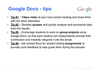 Google Docs - tips
• Tip #1 – Takes notes at your next school meeting and share them
with the other attendees.
• Tip #2 – Develop quizzes and quickly analyze and summarize data
from the results.
• Tip #3 – Encourage students to work on group projects using
Google Docs, so that each student can independently provide their
contribution and instantly integrate it into the whole.
• Tip #4 - Use shared Docs for student writing assignments to
provide quick feedback to help guide them during the process

Google Confidential and Proprietary

 