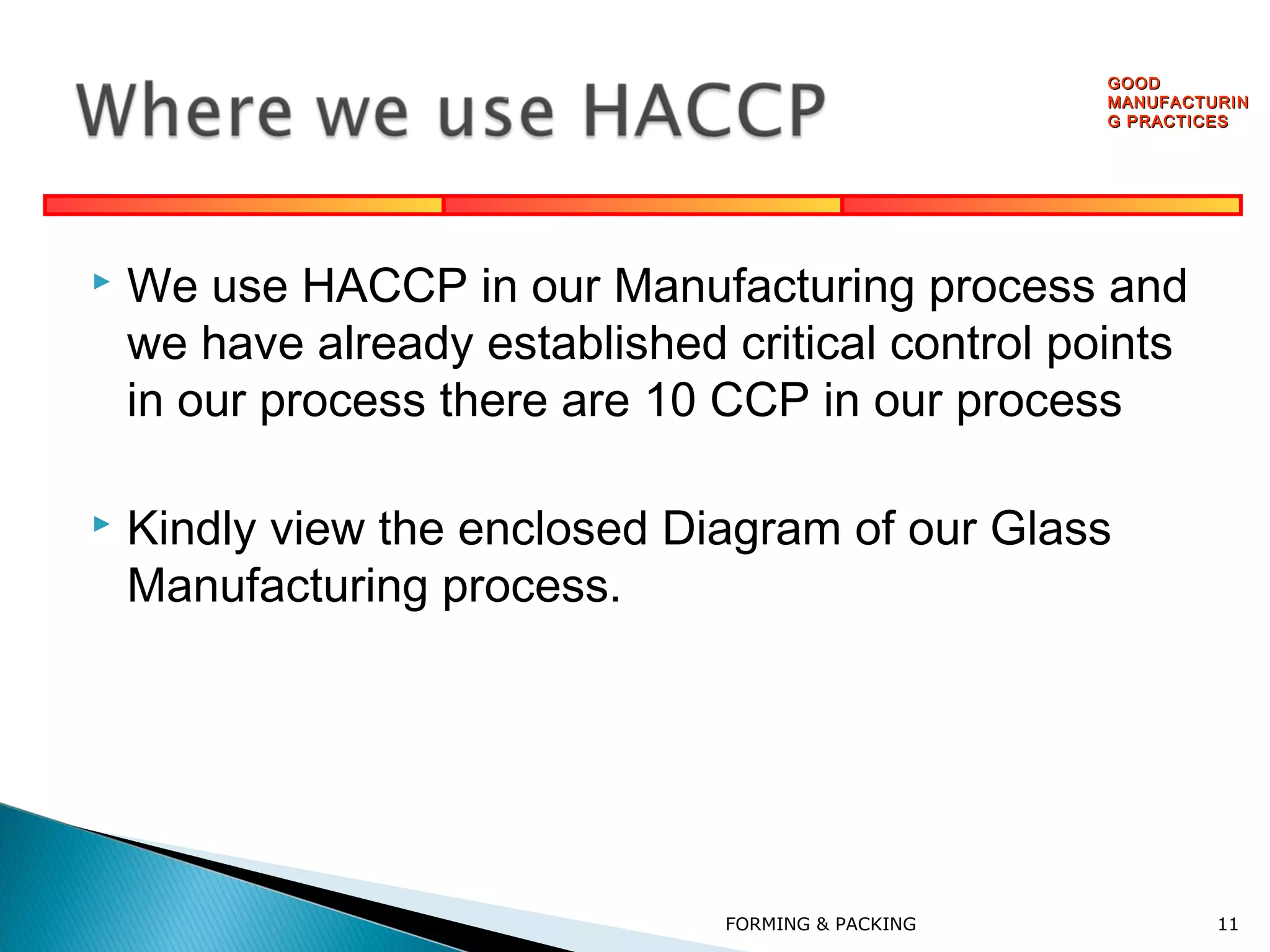 GOOD
MANUFACTURIN
G PRACTICES



We use HACCP in our Manufacturing process and
we have already established critical control points
in our process there are 10 CCP in our process



Kindly view the enclosed Diagram of our Glass
Manufacturing process.

FORMING & PACKING

11

 