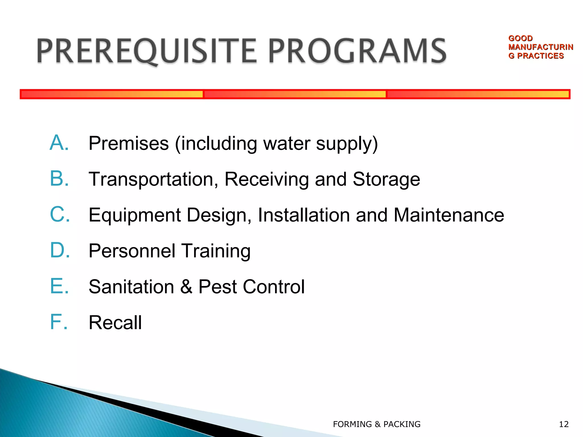 GOOD
MANUFACTURIN
G PRACTICES

A. Premises (including water supply)
B. Transportation, Receiving and Storage
C. Equipment Design, Installation and Maintenance
D. Personnel Training
E. Sanitation & Pest Control
F. Recall

FORMING & PACKING

12

 