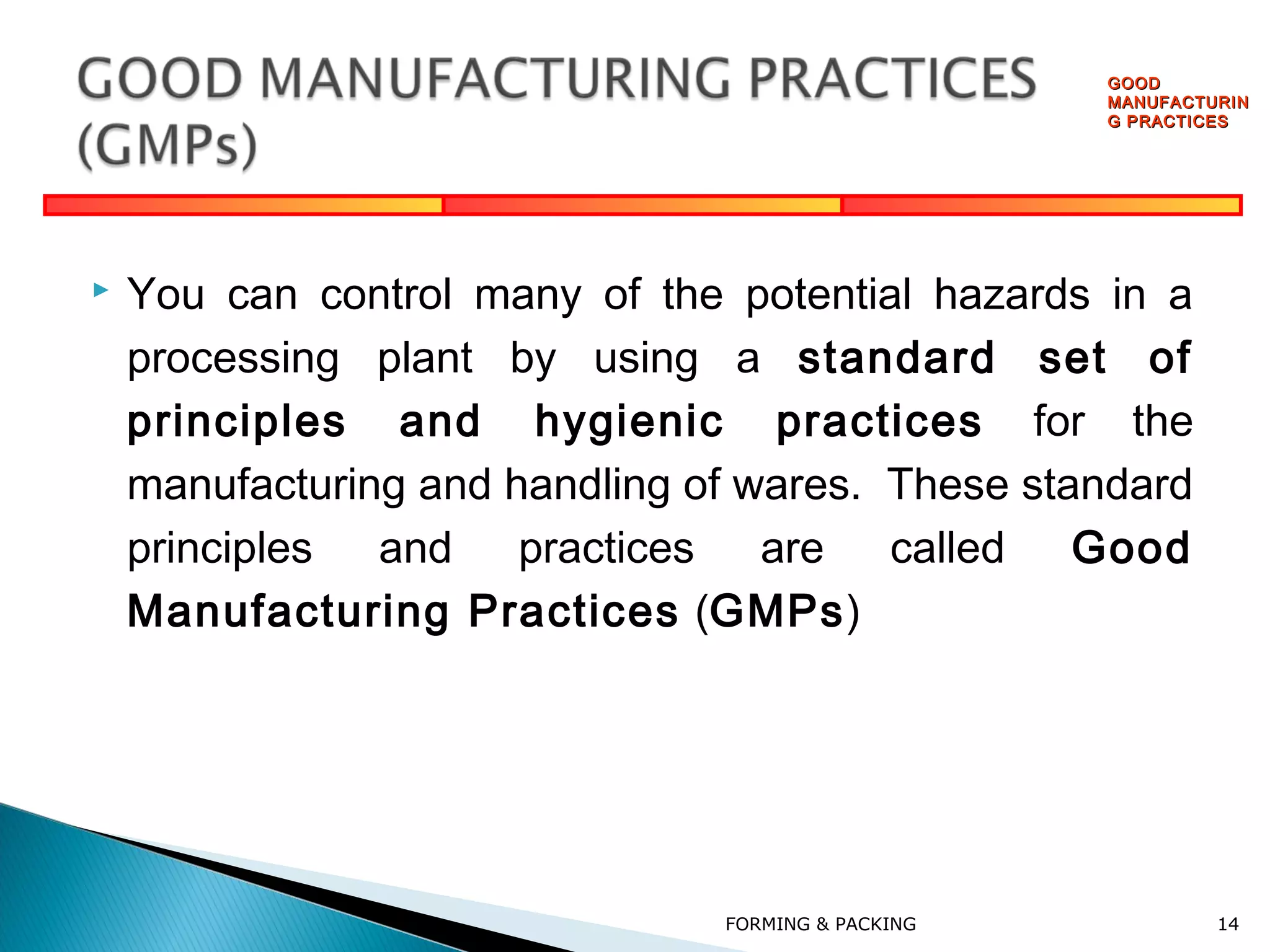 GOOD
MANUFACTURIN
G PRACTICES



You can control many of the potential hazards in a
processing plant by using a standard set of
principles and hygienic practices for the
manufacturing and handling of wares. These standard
principles and practices are called
Good
Manufacturing Practices (GMPs)

FORMING & PACKING

14

 