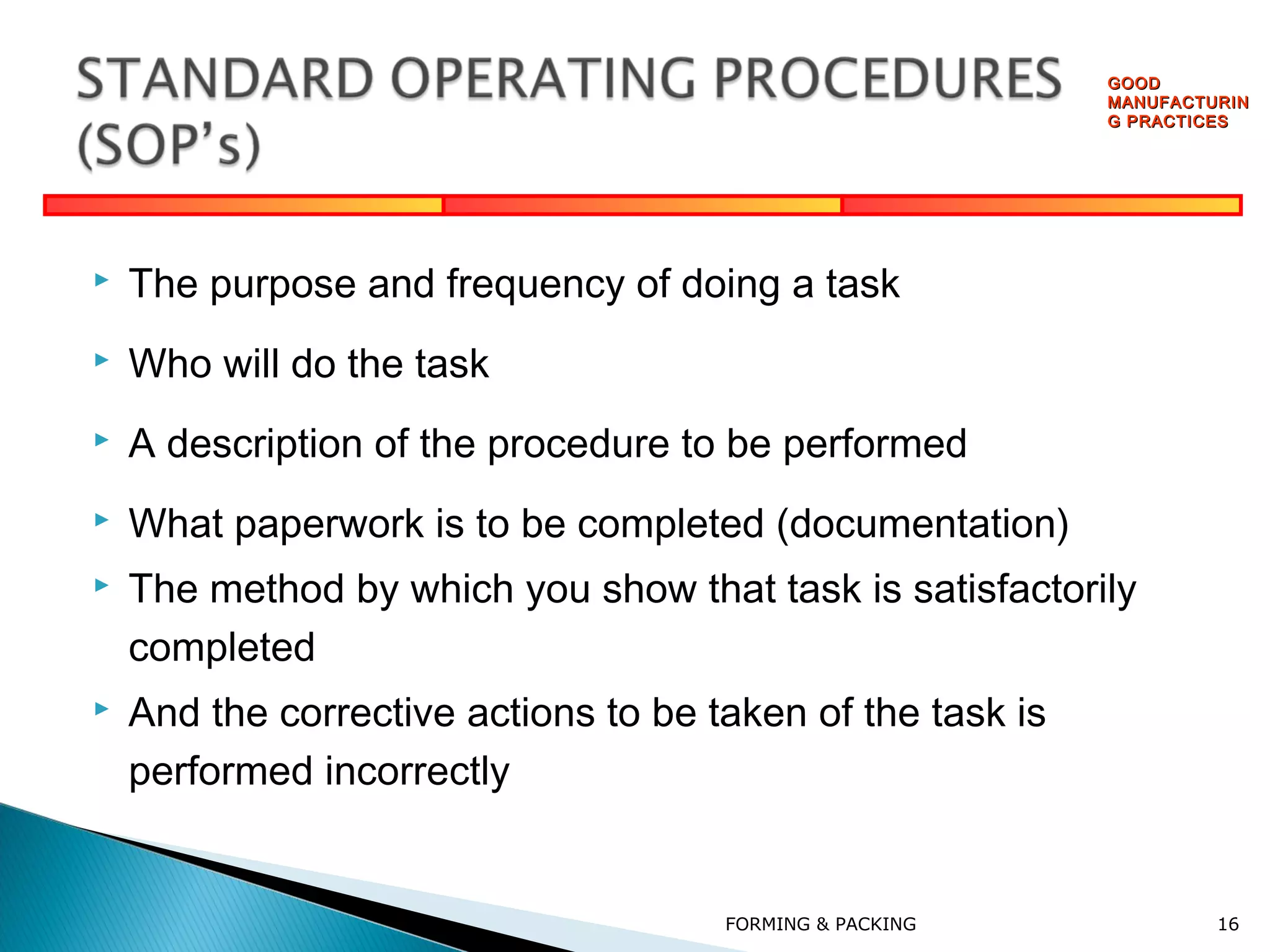 GOOD
MANUFACTURIN
G PRACTICES



The purpose and frequency of doing a task



Who will do the task



A description of the procedure to be performed



What paperwork is to be completed (documentation)



The method by which you show that task is satisfactorily
completed



And the corrective actions to be taken of the task is
performed incorrectly

FORMING & PACKING

16

 
