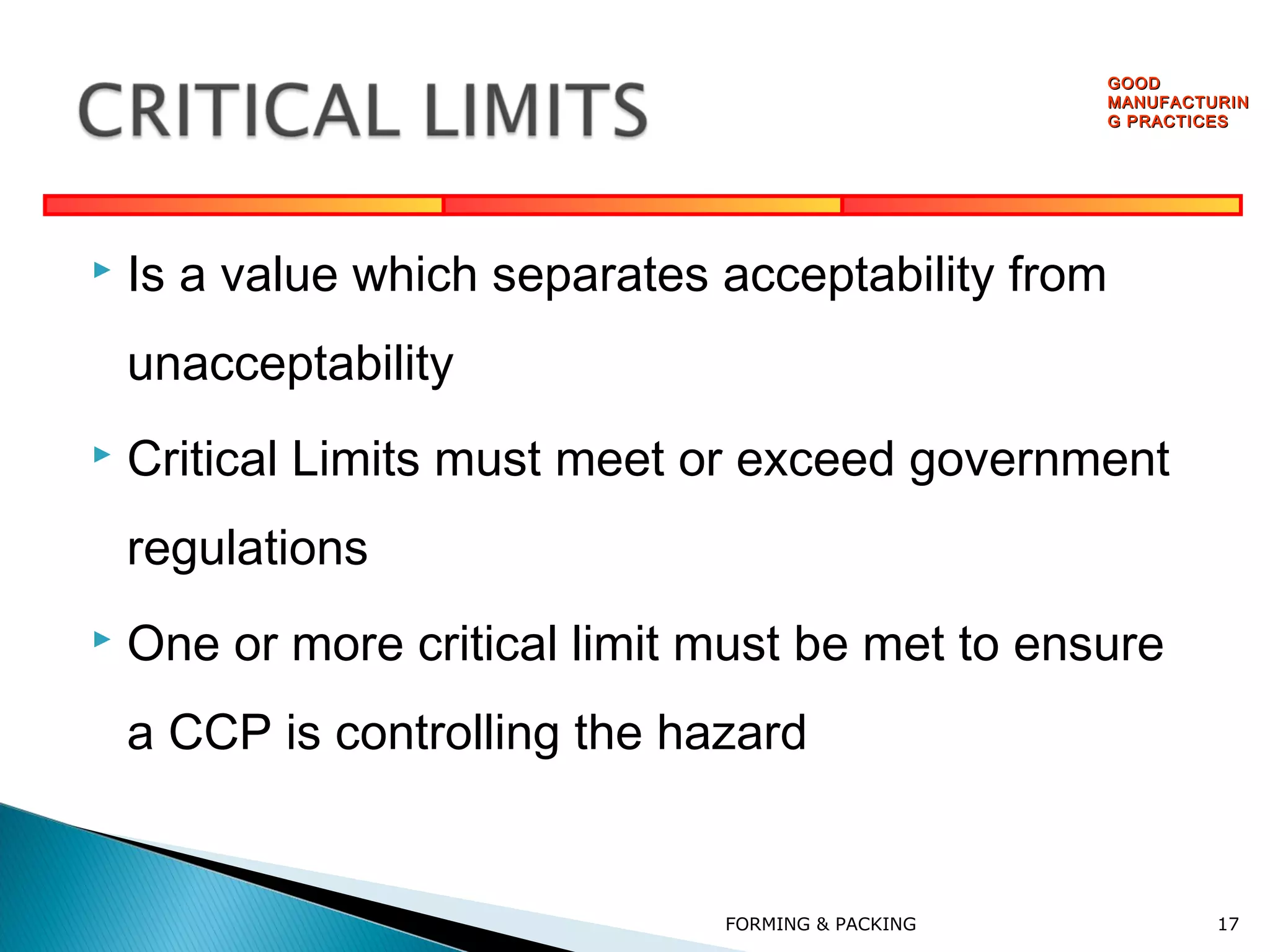 GOOD
MANUFACTURIN
G PRACTICES



Is a value which separates acceptability from
unacceptability



Critical Limits must meet or exceed government
regulations



One or more critical limit must be met to ensure
a CCP is controlling the hazard

FORMING & PACKING

17

 
