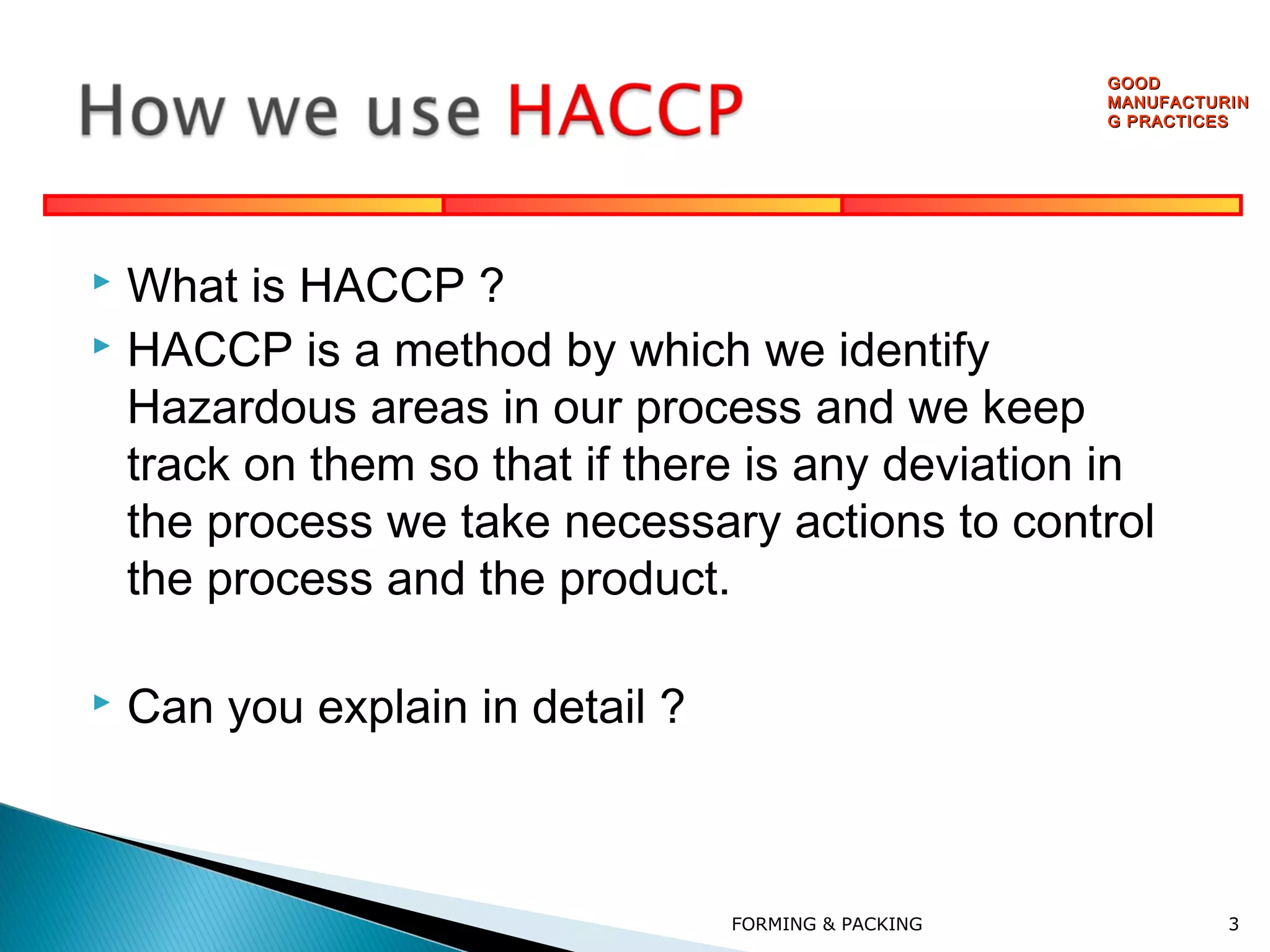 GOOD
MANUFACTURIN
G PRACTICES

What is HACCP ?
 HACCP is a method by which we identify
Hazardous areas in our process and we keep
track on them so that if there is any deviation in
the process we take necessary actions to control
the process and the product.




Can you explain in detail ?

FORMING & PACKING

3

 