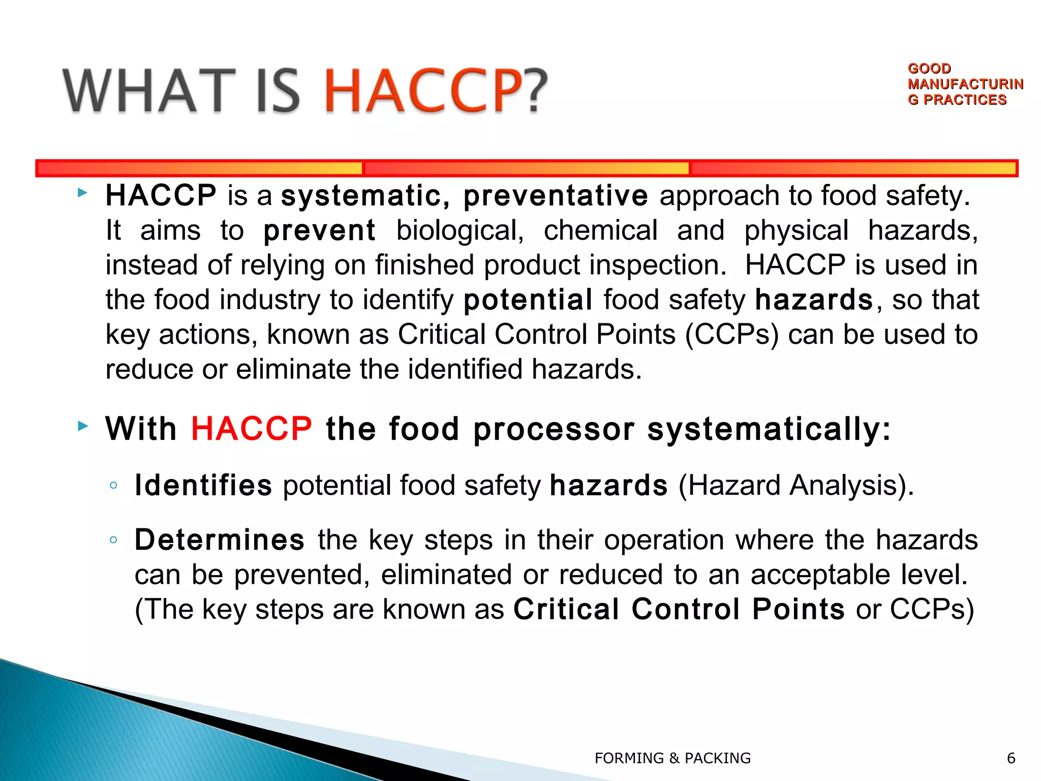 GOOD
MANUFACTURIN
G PRACTICES





HACCP is a systematic, preventative approach to food safety.
It aims to prevent biological, chemical and physical hazards,
instead of relying on finished product inspection. HACCP is used in
the food industry to identify potential food safety hazards, so that
key actions, known as Critical Control Points (CCPs) can be used to
reduce or eliminate the identified hazards.

With HACCP the food processor systematically:
◦ Identifies potential food safety hazards (Hazard Analysis).
◦ Determines the key steps in their operation where the hazards
can be prevented, eliminated or reduced to an acceptable level.
(The key steps are known as Critical Control Points or CCPs)

FORMING & PACKING

6

 