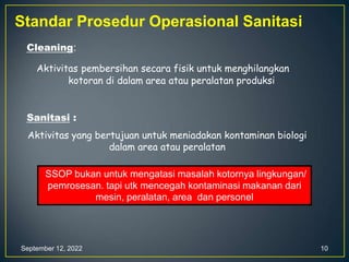 September 12, 2022 10
Standar Prosedur Operasional Sanitasi
Cleaning:
Aktivitas pembersihan secara fisik untuk menghilangkan
kotoran di dalam area atau peralatan produksi
Sanitasi :
Aktivitas yang bertujuan untuk meniadakan kontaminan biologi
dalam area atau peralatan
SSOP bukan untuk mengatasi masalah kotornya lingkungan/
pemrosesan. tapi utk mencegah kontaminasi makanan dari
mesin, peralatan, area dan personel
 