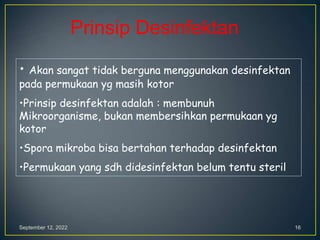 September 12, 2022 16
• Akan sangat tidak berguna menggunakan desinfektan
pada permukaan yg masih kotor
•Prinsip desinfektan adalah : membunuh
Mikroorganisme, bukan membersihkan permukaan yg
kotor
•Spora mikroba bisa bertahan terhadap desinfektan
•Permukaan yang sdh didesinfektan belum tentu steril
Prinsip Desinfektan
 