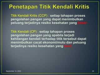September 12, 2022 24
Titik Kendali Kritis (CCP) : setiap tahapan proses
pengolahan pangan yang dapat menimbulkan
peluang terjadinya resiko kesehatan yang besar
Titik Kendali (CP) : setiap tahapan proses
pengolahan pangan yang apabila terjadi
kehilangan kendali terhadap titik tersebut dapat
menimbulkan cacat ekonomi/mutu dan peluang
terjadinya resiko kesehatan yang kecil
 