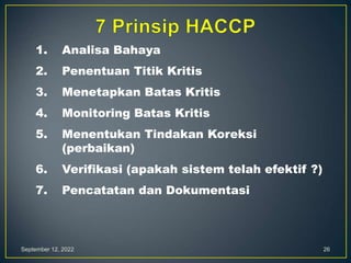 September 12, 2022 26
1. Analisa Bahaya
2. Penentuan Titik Kritis
3. Menetapkan Batas Kritis
4. Monitoring Batas Kritis
5. Menentukan Tindakan Koreksi
(perbaikan)
6. Verifikasi (apakah sistem telah efektif ?)
7. Pencatatan dan Dokumentasi
 