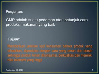 September 12, 2022 3
Pengertian:
GMP adalah suatu pedoman atau petunjuk cara
produksi makanan yang baik
Tujuan:
Memberikan jaminan kpd konsumen bahwa produk yang
dihasilkan, diproduksi dengan cara yang aman dan bersih
sehingga produk Aman dikonsumsi, berkualitas dan memiliki
nilai ekonomi yang tinggi
 