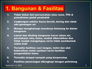 September 12, 2022 5
1. Bangunan & Fasilitas
1. Tidak dekat dari persawahan atau rawa, TPA &
pemukiman padat penduduk
2. Lingkungan sekitar harus bersih, kering dan tidak
ada genangan air
3. Mampu menghalangi masuknya binatang ke dalam
bangunan
4. Lantai dan dinding bangunan harus tahan air,
permukaan rata, halus, mudah dibersihkan dan
tidak mudah mengelupas serta tidak membentuk
sudut mati
5. Tersedia fasilitas cuci tangan, toilet dan alat
kebersihan untuk sanitasi serta fasilitas
pengendalian hama
6. Tersedia tempat sampah yang berpenutup
7. Fasilitas penerangan dilengkapi dengan pelindung
 