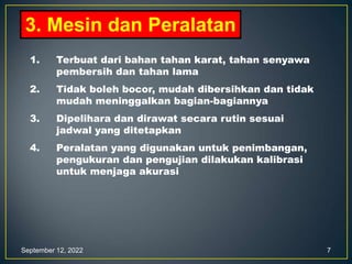 September 12, 2022 7
3. Mesin dan Peralatan
1. Terbuat dari bahan tahan karat, tahan senyawa
pembersih dan tahan lama
2. Tidak boleh bocor, mudah dibersihkan dan tidak
mudah meninggalkan bagian-bagiannya
3. Dipelihara dan dirawat secara rutin sesuai
jadwal yang ditetapkan
4. Peralatan yang digunakan untuk penimbangan,
pengukuran dan pengujian dilakukan kalibrasi
untuk menjaga akurasi
 