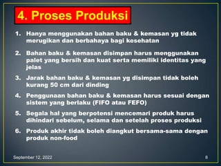 September 12, 2022 8
4. Proses Produksi
1. Hanya menggunakan bahan baku & kemasan yg tidak
merugikan dan berbahaya bagi kesehatan
2. Bahan baku & kemasan disimpan harus menggunakan
palet yang bersih dan kuat serta memiliki identitas yang
jelas
3. Jarak bahan baku & kemasan yg disimpan tidak boleh
kurang 50 cm dari dinding
4. Penggunaan bahan baku & kemasan harus sesuai dengan
sistem yang berlaku (FIFO atau FEFO)
5. Segala hal yang berpotensi mencemari produk harus
dihindari sebelum, selama dan setelah proses produksi
6. Produk akhir tidak boleh diangkut bersama-sama dengan
produk non-food
 