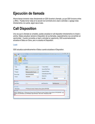Ejecución de llamada
Ahorra tiempo tomando notas directamente en GSX durante tu llamada, ya que GSX funciona online
y offline. Puedes tomar notas en la sección de Comments de tu lead o actividad, o agrega notas
directamente a la cuenta, según sea el caso.


Call Disposition
Una vez que tu llamada se complete, puedes actualizar el call disposition directamente en el lead o
activity. Debes actualizar siempre el disposition de tus llamadas, especialmente si se convertirán en
oportunidad. Cuando conviertes un lead o actividad en opportunity, GSX acutomaticamente
actualiza el Status en Done, pero no atualiza el Disposition.

Lead:

GSX actualiza automáticamente el Status cuando actualizes el Disposition.
 