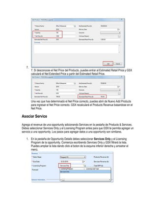 7.
        7. Si desconoces el Net Price del Producto, puedes entrar al Estimated Retail Price y GSX
        calculará el Net Extended Price a partir del Estimated Retail Price.




        Una vez que has determinado el Net Price correcto, puedes abrir de Nuevo Add Products
        para ingresar el Net Price correcto. GSX recalculará el Products Revenue basandose en el
        Net Price.

Asociar Service
Agrega el revenue de una opportunity adicionando Services en la pestaña de Products & Services.
Debes seleccionar Services Only y el Licensing Program antes para que GSX te permita agregar un
servicio a una opportunity. Los pasos para agregar datos a una opportunity son similares.

   1. En la pestaña de Opportunity Details debes seleccionar Services Only y el Licensing
      Program de la opportunity. Comienza escribiendo Services Only y GSX filtrará la lista.
      Puedes ampliar la lista dando click al boton de la esquina inferior derecha y arrastrar el
      menú.
 