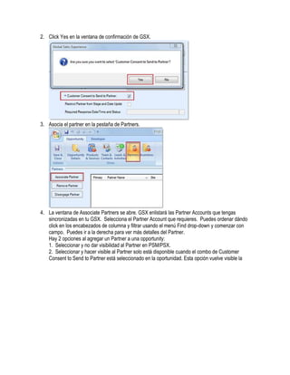 2. Click Yes en la ventana de confirmación de GSX.




3. Asocia el partner en la pestaña de Partners.




4. La ventana de Associate Partners se abre. GSX enlistará las Partner Accounts que tengas
   sincronizadas en tu GSX. Selecciona el Partner Account que requieres. Puedes ordenar dándo
   click en los encabezados de columna y filtrar usando el menú Find drop-down y comenzar con
   campo. Puedes ir a la derecha para ver más detalles del Partner.
   Hay 2 opciones al agregar un Partner a una opportunity:
   1. Seleccionar y no dar visibilidad al Partner en PSM/PSX.
   2. Seleccionar y hacer visible al Partner solo está disponible cuando el combo de Customer
   Consent to Send to Partner está seleccionado en la oportunidad. Esta opción vuelve visible la
 