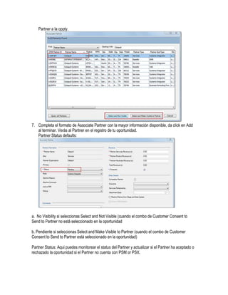 Partner a la oppty.




7. Completa el formato de Associate Partner con la mayor información disponible, da click en Add
   al terminar. Verás al Partner en el registro de tu oportunidad.
   Partner Status defaults:




a. No Visibility si seleccionas Select and Not Visible (cuando el combo de Customer Consent to
Send to Partner no está seleccionado en la oportunidad

b. Pendiente si seleccionas Select and Make Visible to Partner (cuando el combo de Customer
Consent to Send to Partner está seleccionado en la oportunidad)

Partner Status: Aqui puedes monitorear el status del Partner y actualizar si el Partner ha aceptado o
rechazado la oportunidad si el Partner no cuenta con PSM or PSX.
 