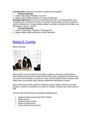 Lost Opportunity: Perdido por una solución o producto de la competencia.
•       Acciones Requeridas
1. Cambiar 'Sales Stage / Probability' a "Loss 0%".
2. Agregar cualquier detalle pertinente en el campo de 'Description'.
Disengaged Opportunity: No es más una oportunidad valida, pero no por haber adquirido con la
competencia (ver “Lost Opportunity” arriba). Por ejemplo, el cliente elige no proceder o posponer la
solución indefinidamente. Las oportunidades antigüas o expiradas y la limpieza de datos deben usar
'Disengaged' en lugar de 'Loss 0%'.
•       Acciones Requeridas
1. Colocar el 'Sales Stage / Probability' a "Disengaged 0%".
2. Agregar cualquier detalle pertinente en el campo Description.




Modulo 6: Cuentas
Module Introduction




GSX te permite ver tus Accounts dentro de Outlook, agregando y removiendo cuentas desde tu
GSX. Mientras permanezcs online, puedes también buscar cuentas y agregarte en el Account team.
Una vez que has sincronizado una cuenta en tu sesión, todos los registros actives (o abiertos) serán
visibles, tales como contactos, leads, activities y opportunities relacionados a la cuenta.

Como account owner en GSX, puedes ver detalles de la cuenta, agregar o eliminar account team
members, y transferor el ownership de una cuenta. Sin embargo, no podrás crear nuevas cuentas en
GSX.

Al concluir este módulo tendrás las capacidades y habilidades para:

        Agregar o eliminar cuentas desde GSX en Outlook
        Buscar Accounts
        Administrar Account Teams
        Solicitar una New Account
        Acceder y Modificar Accounts (demo)
 