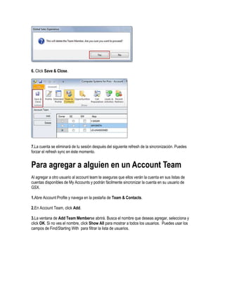 6. Click Save & Close.




7.La cuenta se eliminará de tu sesión después del siguiente refresh de la sincronización. Puedes
forzar el refresh sync en éste momento.


Para agregar a alguien en un Account Team
Al agregar a otro usuario al account team te aseguras que ellos verán la cuenta en sus listas de
cuentas disponibles de My Accounts y podrán fácilmente sincronizar la cuenta en su usuario de
GSX.

1.Abre Account Profile y navega en la pestaña de Team & Contacts.

2.En Account Team, click Add.

3.La ventana de Add Team Memberse abrirá. Busca el nombre que deseas agregar, selecciona y
click OK. Si no ves el nombre, click Show All para mostrar a todos los usuarios. Puedes usar los
campos de Find/Starting With para filtrar la lista de usuarios.
 