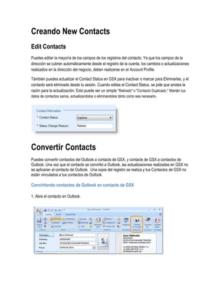 Creando New Contacts
Edit Contacts
Puedes editar la mayoría de los campos de los registros del contacto. Ya que los campos de la
dirección se cubren automáticamente desde el registro de la cuenta, los cambios o actualizaciones
realizados en la dirección del negocio, deben realizarse en el Account Profile.

Támbién puedes actualizar el Contact Status en GSX para inactivar o marcar para Eliminarlas, y el
contacto será eliminado desde tu sesión. Cuando editas el Contact Status, se pide que anotes la
razón para la actualización. Esto puede ser un simple “Retirado" o "Contacto Duplicado." Mantén tus
datos de contactos sanos, actualizandolos o eliminandolos tánto como sea necesario.




Convertir Contacts
Puedes convertir contactos del Outlook a contacts de GSX, y contacts de GSX a contactos de
Outlook. Una vez que el contacto se convirtió a Outlook, las actualizaciones realizadas en GSX no
se aplicaran al contacto de Outlook. Una copia del registro se realiza y tus Contactos de GSX no
están vinculados a tus contactos de Outlook.

Convirtiendo contactos de Outlook en contacts de GSX

1. Abre el contacto en Outlook.
 