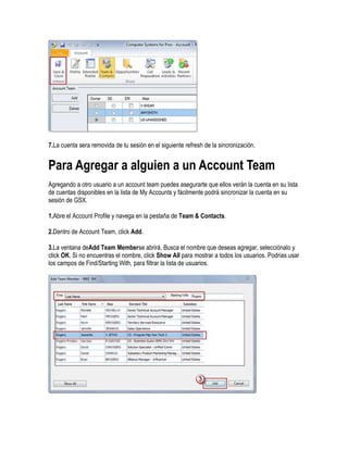 7.La cuenta sera removida de tu sesión en el siguiente refresh de la sincronización.


Para Agregar a alguien a un Account Team
Agregando a otro usuario a un account team puedes asegurarte que ellos verán la cuenta en su lista
de cuentas disponibles en la lista de My Accounts y fácilmente podrá sincronizar la cuenta en su
sesión de GSX.

1.Abre el Account Profile y navega en la pestaña de Team & Contacts.

2.Dentro de Account Team, click Add.

3.La ventana deAdd Team Memberse abrirá. Busca el nombre que deseas agregar, selecciónalo y
click OK. Si no encuentras el nombre, click Show All para mostrar a todos los usuarios. Podrias usar
los campos de Find/Starting With, para filtrar la lista de usuarios.
 