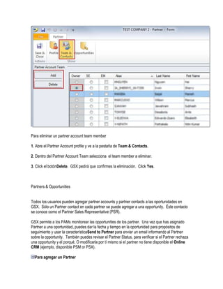 Para eliminar un partner account team member

1. Abre el Partner Account profile y ve a la pestaña de Team & Contacts.

2. Dentro del Partner Account Team selecciona el team member a eliminar.

3. Click el botónDelete. GSX pedirá que confirmes la eliminación. Click Yes.



Partners & Opportunities


Todos los usuarios pueden agregar partner accounts y partner contacts a las oportunidades en
GSX. Sólo un Partner contact en cada partner se puede agregar a una opportunity. Éste contacto
se conoce como el Partner Sales Representative (PSR).

GSX permite a los PAMs monitorear las opportunities de los partner. Una vez que has asignado
Partner a una oportunidad, puedes dar la fecha y tiempo en la oportunidad para propósitos de
seguimiento y usar la característicaSend to Partner para enviar un email informando al Partner
sobre la opportunity. También puedes revisar el Partner Status, para verificar si el Partner rechaza
una opportunity y el porqué. O modificarla por tí mismo si el partner no tiene disponible el Online
CRM (ejemplo, disponible PSM or PSX).

  Para agregar un Partner
 